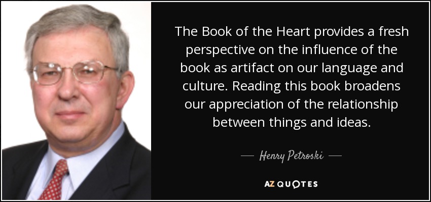 The Book of the Heart provides a fresh perspective on the influence of the book as artifact on our language and culture. Reading this book broadens our appreciation of the relationship between things and ideas. - Henry Petroski