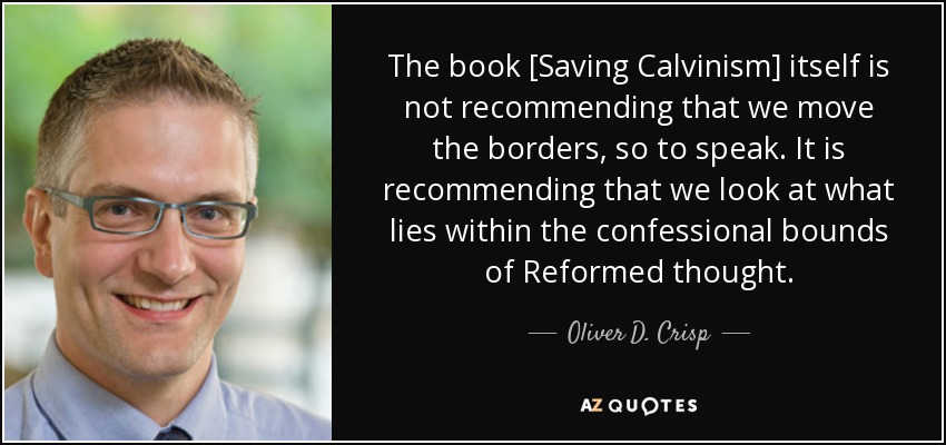 The book [Saving Calvinism] itself is not recommending that we move the borders, so to speak. It is recommending that we look at what lies within the confessional bounds of Reformed thought. - Oliver D. Crisp