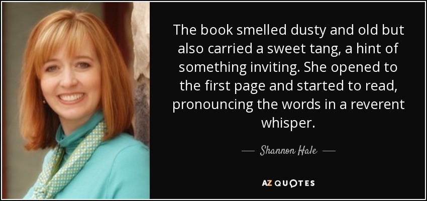 The book smelled dusty and old but also carried a sweet tang, a hint of something inviting. She opened to the first page and started to read, pronouncing the words in a reverent whisper. - Shannon Hale