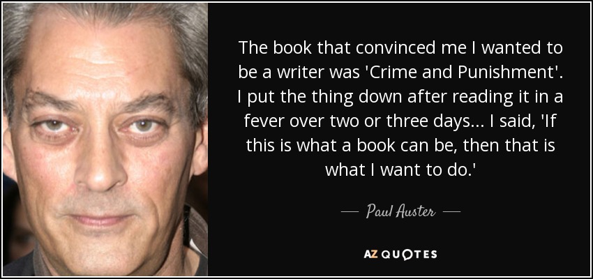 The book that convinced me I wanted to be a writer was 'Crime and Punishment'. I put the thing down after reading it in a fever over two or three days... I said, 'If this is what a book can be, then that is what I want to do.' - Paul Auster