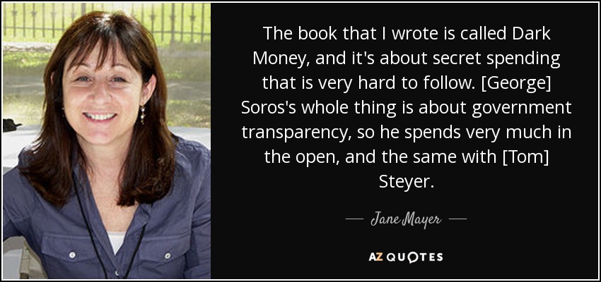 The book that I wrote is called Dark Money, and it's about secret spending that is very hard to follow. [George] Soros's whole thing is about government transparency, so he spends very much in the open, and the same with [Tom] Steyer. - Jane Mayer