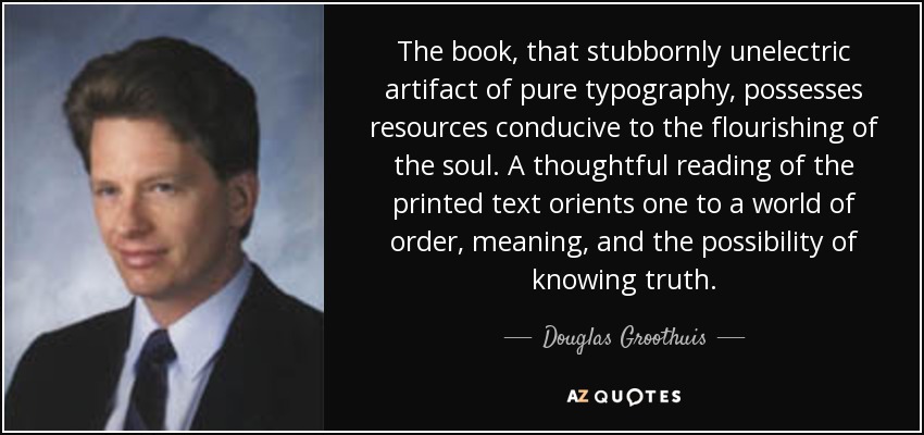 The book, that stubbornly unelectric artifact of pure typography, possesses resources conducive to the flourishing of the soul. A thoughtful reading of the printed text orients one to a world of order, meaning, and the possibility of knowing truth. - Douglas Groothuis