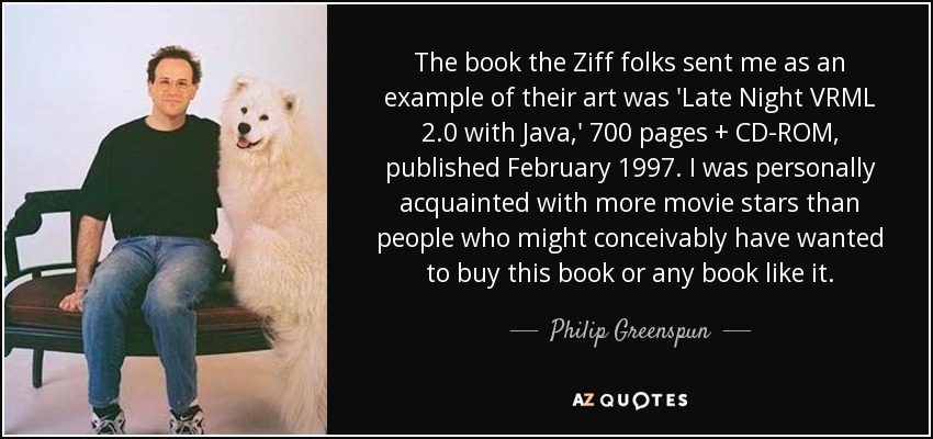 The book the Ziff folks sent me as an example of their art was 'Late Night VRML 2.0 with Java,' 700 pages + CD-ROM, published February 1997. I was personally acquainted with more movie stars than people who might conceivably have wanted to buy this book or any book like it. - Philip Greenspun