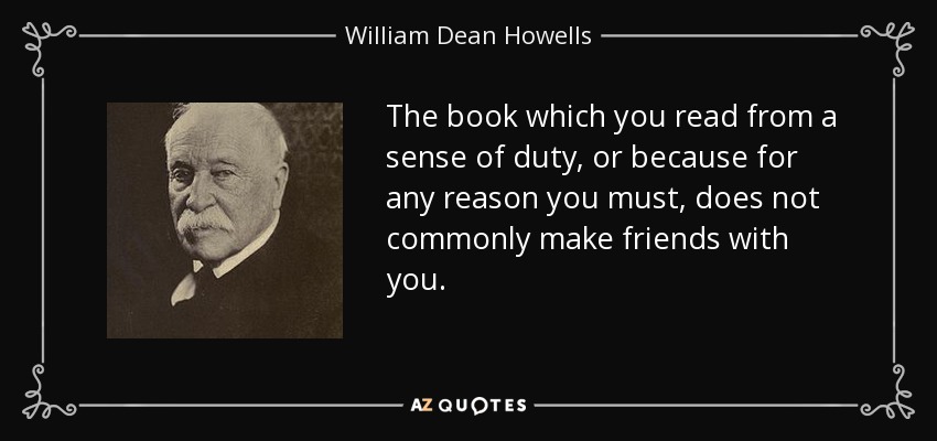 The book which you read from a sense of duty, or because for any reason you must, does not commonly make friends with you. - William Dean Howells