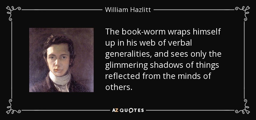 The book-worm wraps himself up in his web of verbal generalities, and sees only the glimmering shadows of things reflected from the minds of others. - William Hazlitt