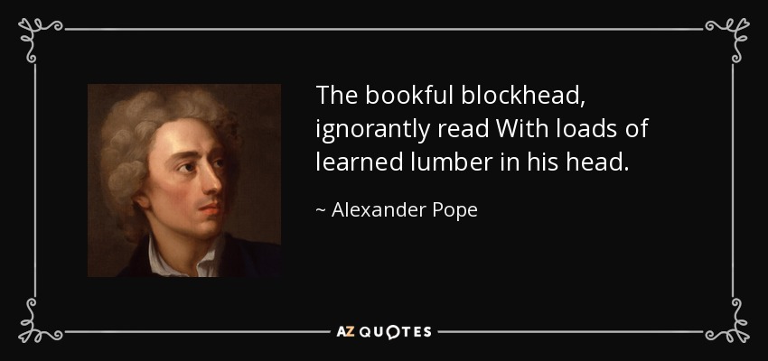 The bookful blockhead, ignorantly read With loads of learned lumber in his head. - Alexander Pope