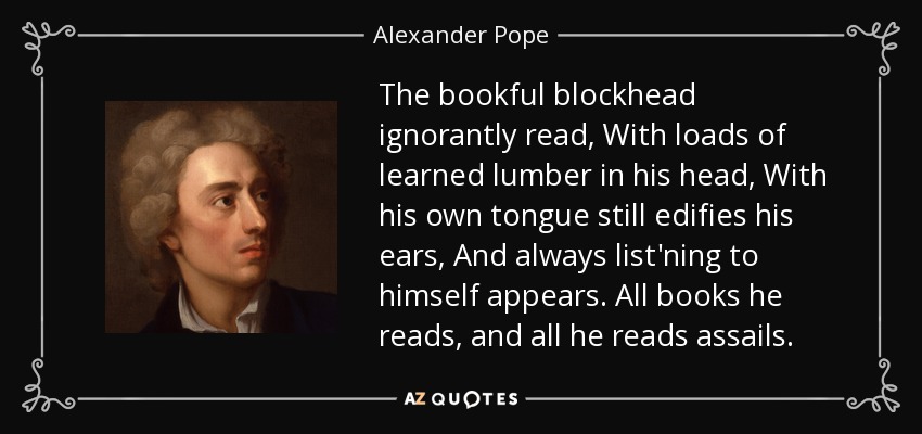 The bookful blockhead ignorantly read, With loads of learned lumber in his head, With his own tongue still edifies his ears, And always list'ning to himself appears. All books he reads, and all he reads assails. - Alexander Pope