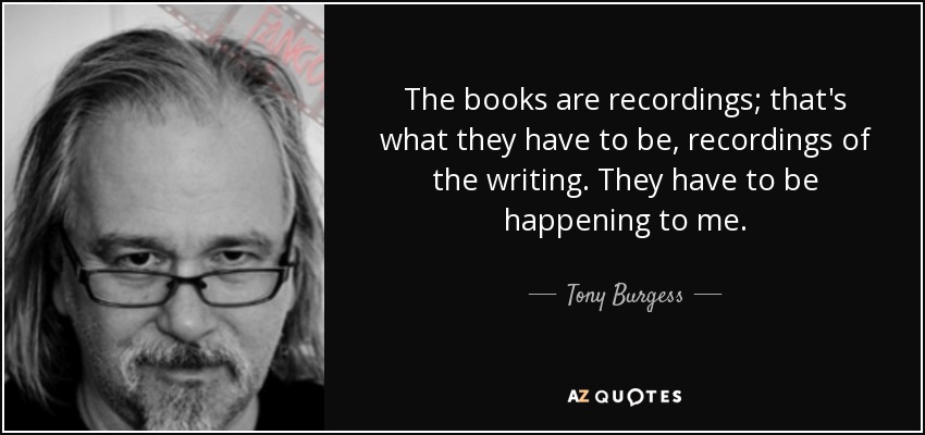 The books are recordings; that's what they have to be, recordings of the writing. They have to be happening to me. - Tony Burgess