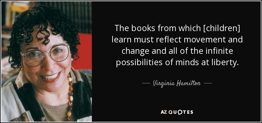 The books from which [children] learn must reflect movement and change and all of the infinite possibilities of minds at liberty. - Virginia Hamilton
