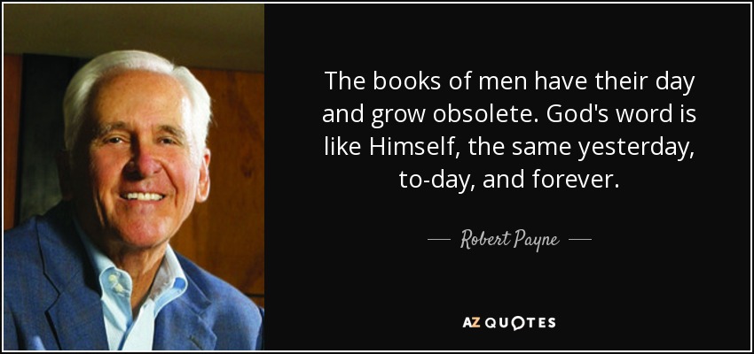 The books of men have their day and grow obsolete. God's word is like Himself, the same yesterday, to-day, and forever. - Robert Payne