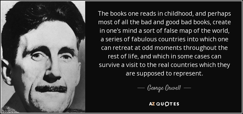 The books one reads in childhood, and perhaps most of all the bad and good bad books, create in one's mind a sort of false map of the world, a series of fabulous countries into which one can retreat at odd moments throughout the rest of life, and which in some cases can survive a visit to the real countries which they are supposed to represent. - George Orwell