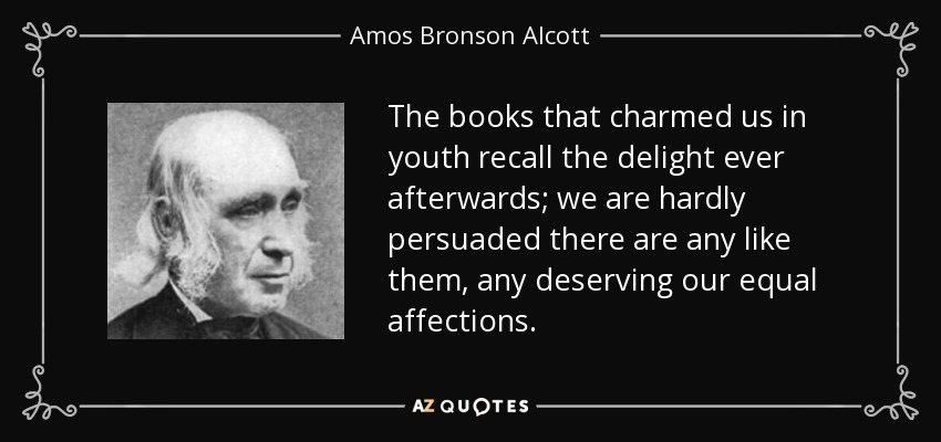 The books that charmed us in youth recall the delight ever afterwards; we are hardly persuaded there are any like them, any deserving our equal affections. - Amos Bronson Alcott