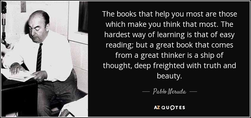 The books that help you most are those which make you think that most. The hardest way of learning is that of easy reading; but a great book that comes from a great thinker is a ship of thought, deep freighted with truth and beauty. - Pablo Neruda