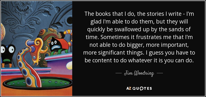 The books that I do, the stories I write - I'm glad I'm able to do them, but they will quickly be swallowed up by the sands of time. Sometimes it frustrates me that I'm not able to do bigger, more important, more significant things. I guess you have to be content to do whatever it is you can do. - Jim Woodring