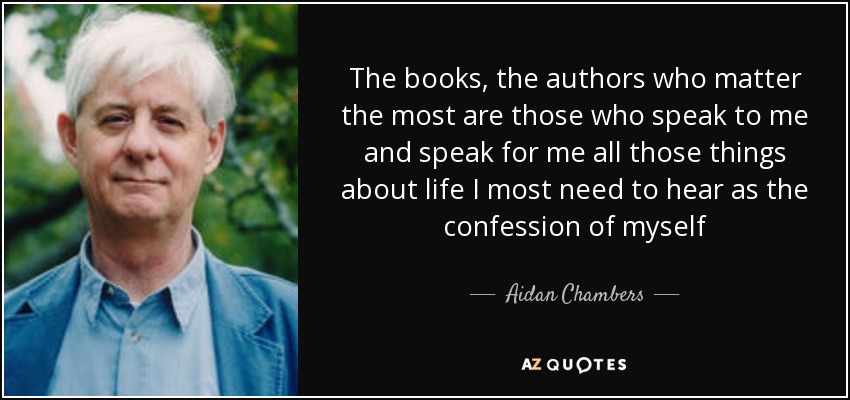The books, the authors who matter the most are those who speak to me and speak for me all those things about life I most need to hear as the confession of myself - Aidan Chambers