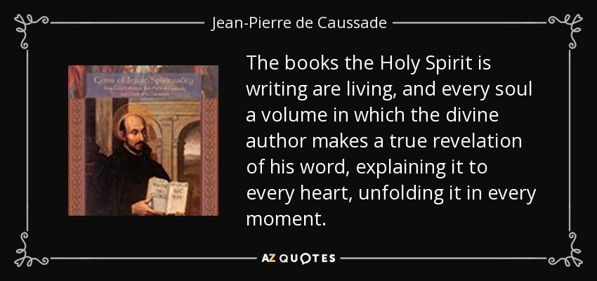 The books the Holy Spirit is writing are living, and every soul a volume in which the divine author makes a true revelation of his word, explaining it to every heart, unfolding it in every moment. - Jean-Pierre de Caussade
