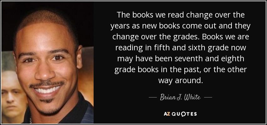 The books we read change over the years as new books come out and they change over the grades. Books we are reading in fifth and sixth grade now may have been seventh and eighth grade books in the past, or the other way around. - Brian J. White