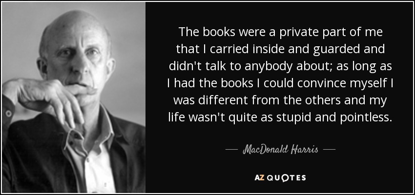 The books were a private part of me that I carried inside and guarded and didn't talk to anybody about; as long as I had the books I could convince myself I was different from the others and my life wasn't quite as stupid and pointless. - MacDonald Harris