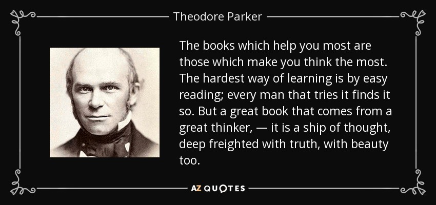 The books which help you most are those which make you think the most. The hardest way of learning is by easy reading; every man that tries it finds it so. But a great book that comes from a great thinker, — it is a ship of thought, deep freighted with truth, with beauty too. - Theodore Parker