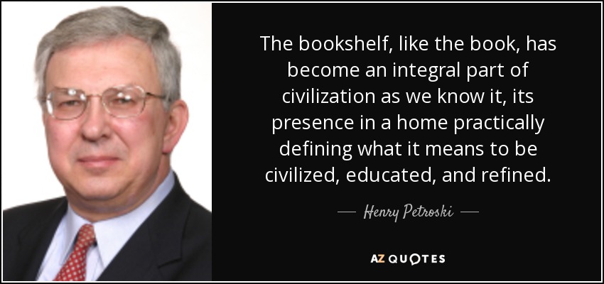 The bookshelf, like the book, has become an integral part of civilization as we know it, its presence in a home practically defining what it means to be civilized, educated, and refined. - Henry Petroski