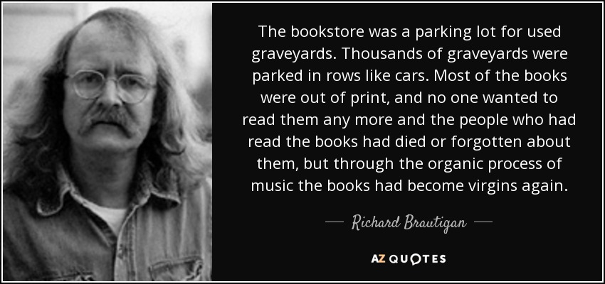 The bookstore was a parking lot for used graveyards. Thousands of graveyards were parked in rows like cars. Most of the books were out of print, and no one wanted to read them any more and the people who had read the books had died or forgotten about them, but through the organic process of music the books had become virgins again. - Richard Brautigan