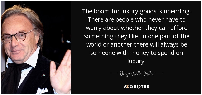 The boom for luxury goods is unending. There are people who never have to worry about whether they can afford something they like. In one part of the world or another there will always be someone with money to spend on luxury. - Diego Della Valle