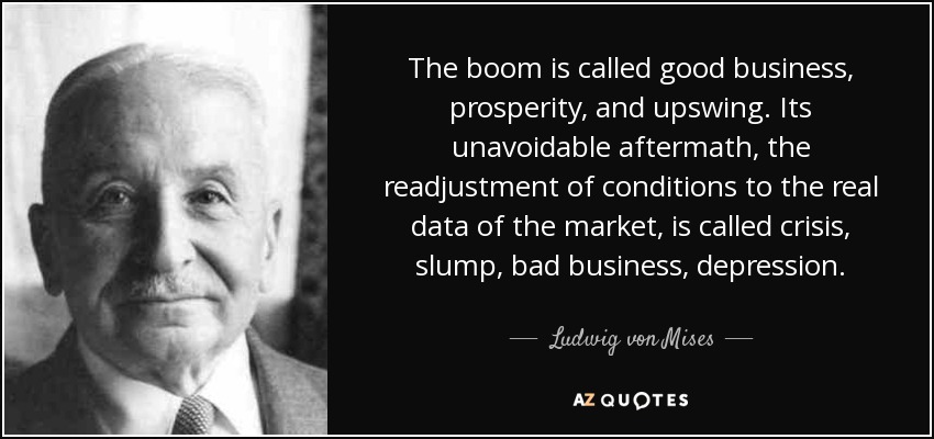 The boom is called good business, prosperity, and upswing. Its unavoidable aftermath, the readjustment of conditions to the real data of the market, is called crisis, slump, bad business, depression. - Ludwig von Mises