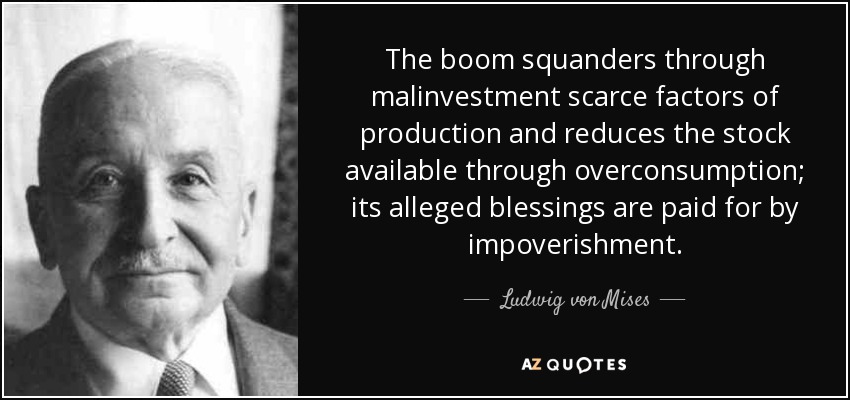 The boom squanders through malinvestment scarce factors of production and reduces the stock available through overconsumption; its alleged blessings are paid for by impoverishment. - Ludwig von Mises