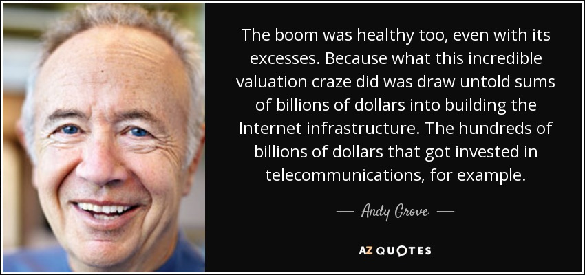 The boom was healthy too, even with its excesses. Because what this incredible valuation craze did was draw untold sums of billions of dollars into building the Internet infrastructure. The hundreds of billions of dollars that got invested in telecommunications, for example. - Andy Grove