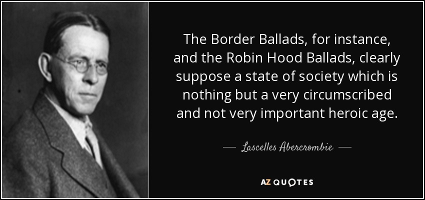 The Border Ballads, for instance, and the Robin Hood Ballads, clearly suppose a state of society which is nothing but a very circumscribed and not very important heroic age. - Lascelles Abercrombie