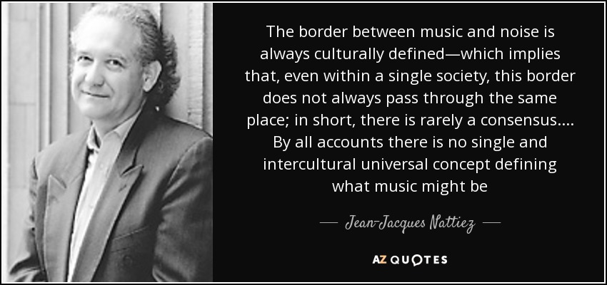 The border between music and noise is always culturally defined—which implies that, even within a single society, this border does not always pass through the same place; in short, there is rarely a consensus.... By all accounts there is no single and intercultural universal concept defining what music might be - Jean-Jacques Nattiez