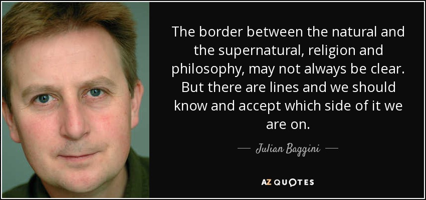 The border between the natural and the supernatural, religion and philosophy, may not always be clear. But there are lines and we should know and accept which side of it we are on. - Julian Baggini