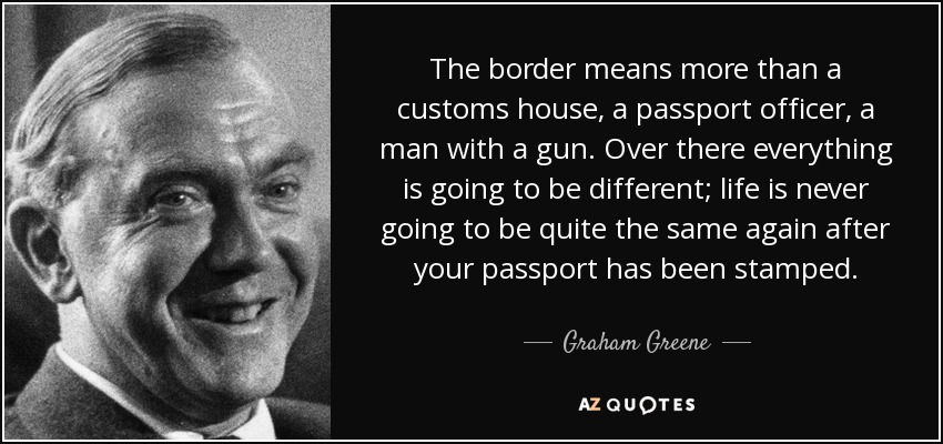 The border means more than a customs house, a passport officer, a man with a gun. Over there everything is going to be different; life is never going to be quite the same again after your passport has been stamped. - Graham Greene