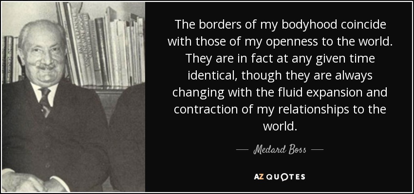 The borders of my bodyhood coincide with those of my openness to the world. They are in fact at any given time identical, though they are always changing with the fluid expansion and contraction of my relationships to the world. - Medard Boss