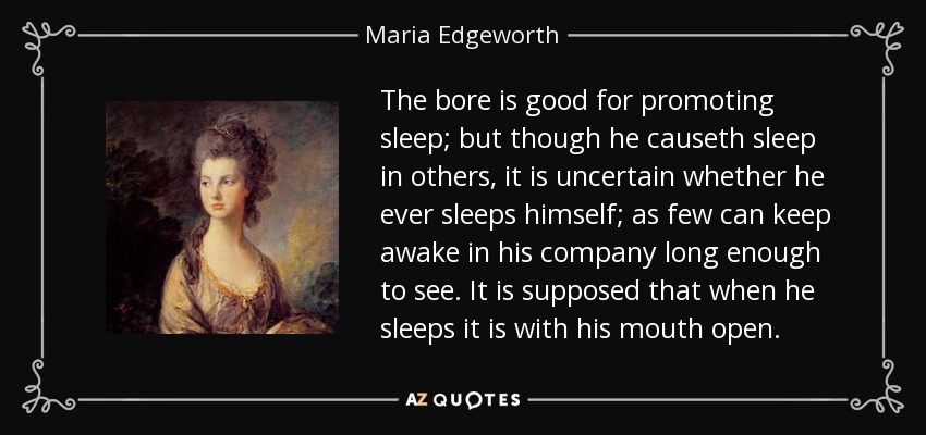 The bore is good for promoting sleep; but though he causeth sleep in others, it is uncertain whether he ever sleeps himself; as few can keep awake in his company long enough to see. It is supposed that when he sleeps it is with his mouth open. - Maria Edgeworth