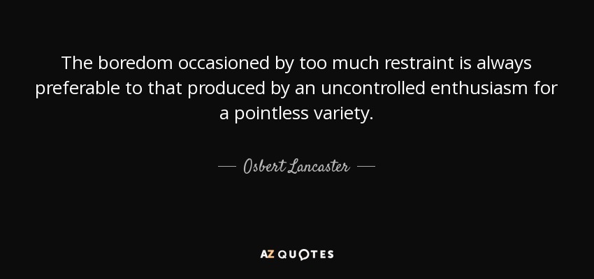 The boredom occasioned by too much restraint is always preferable to that produced by an uncontrolled enthusiasm for a pointless variety. - Osbert Lancaster