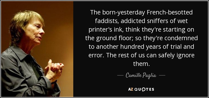 The born-yesterday French-besotted faddists, addicted sniffers of wet printer's ink, think they're starting on the ground floor; so they're condemned to another hundred years of trial and error. The rest of us can safely ignore them. - Camille Paglia