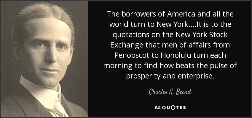 The borrowers of America and all the world turn to New York....It is to the quotations on the New York Stock Exchange that men of affairs from Penobscot to Honolulu turn each morning to find how beats the pulse of prosperity and enterprise. - Charles A. Beard