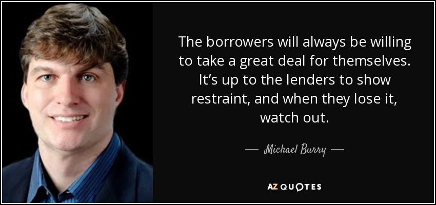 The borrowers will always be willing to take a great deal for themselves. It’s up to the lenders to show restraint, and when they lose it, watch out. - Michael Burry