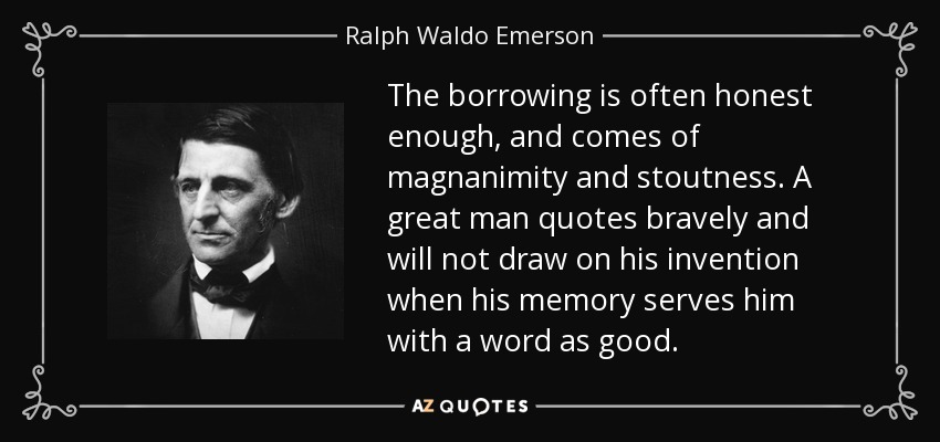 The borrowing is often honest enough, and comes of magnanimity and stoutness. A great man quotes bravely and will not draw on his invention when his memory serves him with a word as good. - Ralph Waldo Emerson