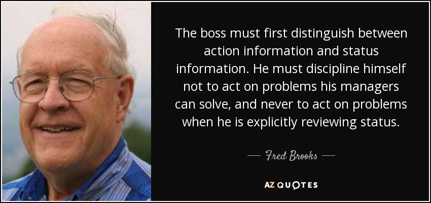 The boss must first distinguish between action information and status information. He must discipline himself not to act on problems his managers can solve, and never to act on problems when he is explicitly reviewing status. - Fred Brooks