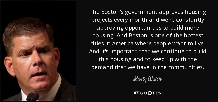 The Boston's government approves housing projects every month and we're constantly approving opportunities to build more housing. And Boston is one of the hottest cities in America where people want to live. And it's important that we continue to build this housing and to keep up with the demand that we have in the communities. - Marty Walsh