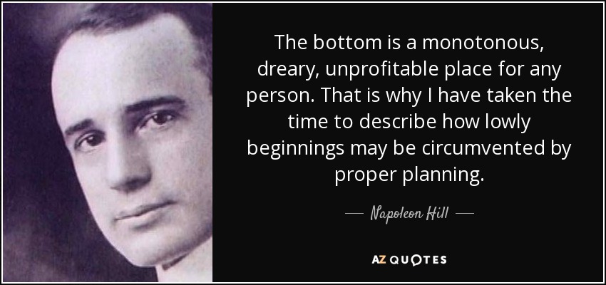 The bottom is a monotonous, dreary, unprofitable place for any person. That is why I have taken the time to describe how lowly beginnings may be circumvented by proper planning. - Napoleon Hill