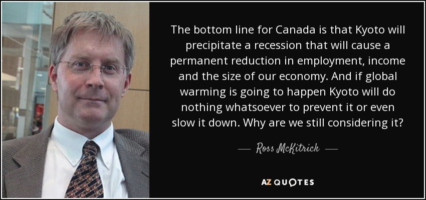 The bottom line for Canada is that Kyoto will precipitate a recession that will cause a permanent reduction in employment, income and the size of our economy. And if global warming is going to happen Kyoto will do nothing whatsoever to prevent it or even slow it down. Why are we still considering it? - Ross McKitrick