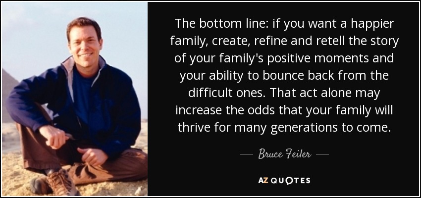 The bottom line: if you want a happier family, create, refine and retell the story of your family's positive moments and your ability to bounce back from the difficult ones. That act alone may increase the odds that your family will thrive for many generations to come. - Bruce Feiler
