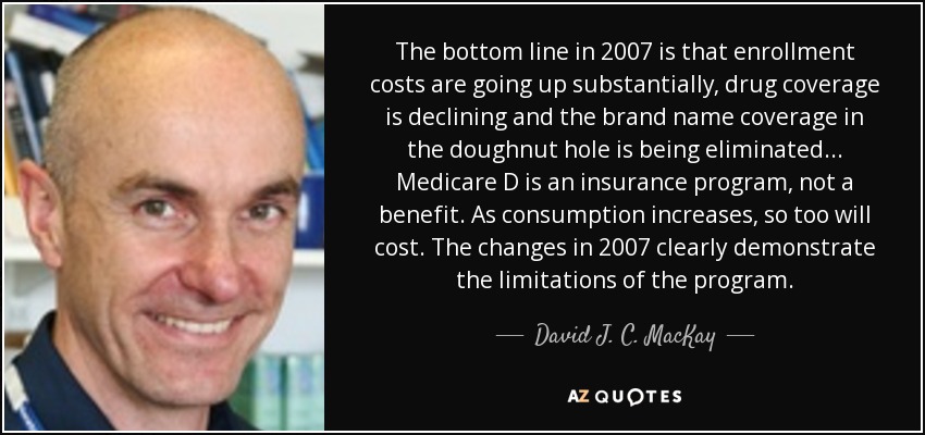 The bottom line in 2007 is that enrollment costs are going up substantially, drug coverage is declining and the brand name coverage in the doughnut hole is being eliminated... Medicare D is an insurance program, not a benefit. As consumption increases, so too will cost. The changes in 2007 clearly demonstrate the limitations of the program. - David J. C. MacKay