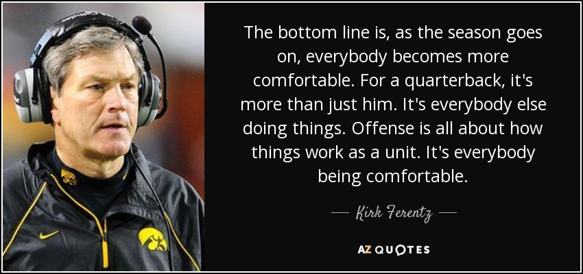 The bottom line is, as the season goes on, everybody becomes more comfortable. For a quarterback, it's more than just him. It's everybody else doing things. Offense is all about how things work as a unit. It's everybody being comfortable. - Kirk Ferentz