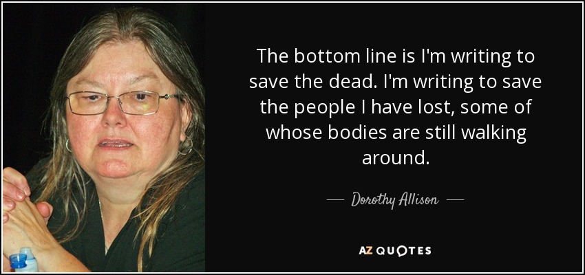 The bottom line is I'm writing to save the dead. I'm writing to save the people I have lost, some of whose bodies are still walking around. - Dorothy Allison