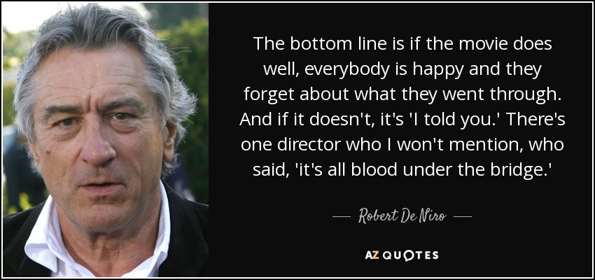 The bottom line is if the movie does well, everybody is happy and they forget about what they went through. And if it doesn't, it's 'I told you.' There's one director who I won't mention, who said, 'it's all blood under the bridge.' - Robert De Niro