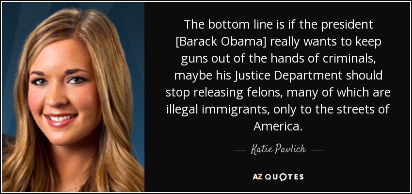 The bottom line is if the president [Barack Obama] really wants to keep guns out of the hands of criminals, maybe his Justice Department should stop releasing felons, many of which are illegal immigrants, only to the streets of America. - Katie Pavlich